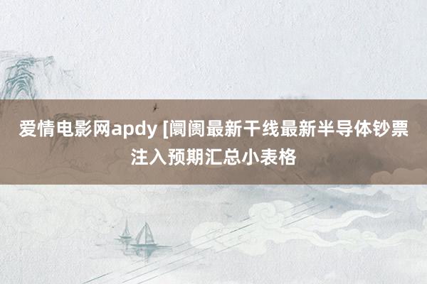 爱情电影网apdy [阛阓最新干线最新半导体钞票注入预期汇总小表格