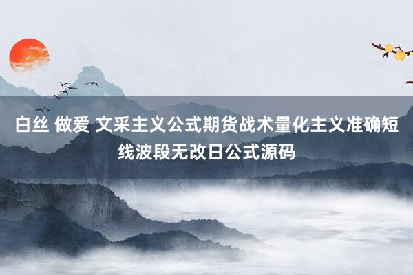 白丝 做爱 文采主义公式期货战术量化主义准确短线波段无改日公式源码