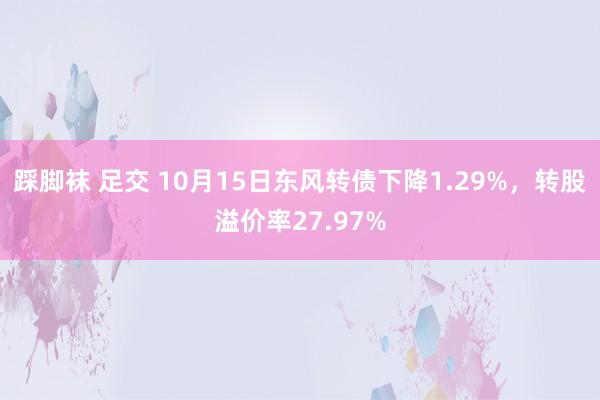 踩脚袜 足交 10月15日东风转债下降1.29%，转股溢价率27.97%
