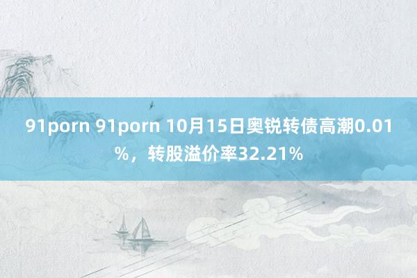 91porn 91porn 10月15日奥锐转债高潮0.01%，转股溢价率32.21%