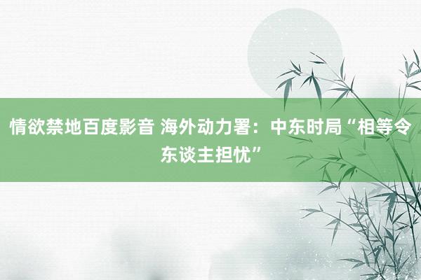情欲禁地百度影音 海外动力署：中东时局“相等令东谈主担忧”