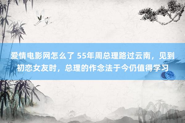 爱情电影网怎么了 55年周总理路过云南，见到初恋女友时，总理的作念法于今仍值得学习