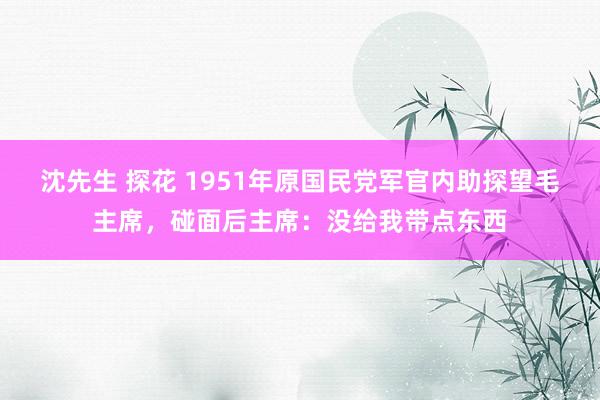 沈先生 探花 1951年原国民党军官内助探望毛主席，碰面后主席：没给我带点东西