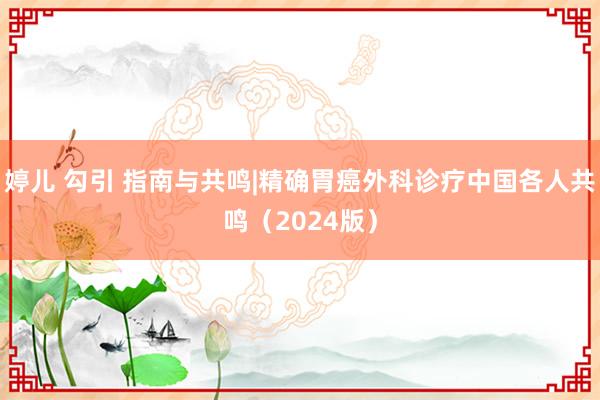 婷儿 勾引 指南与共鸣|精确胃癌外科诊疗中国各人共鸣（2024版）