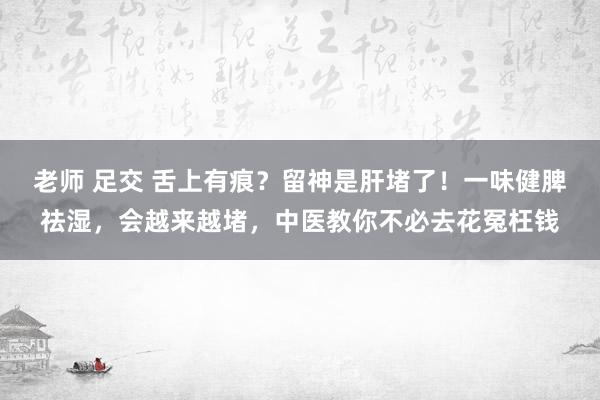 老师 足交 舌上有痕？留神是肝堵了！一味健脾祛湿，会越来越堵，中医教你不必去花冤枉钱