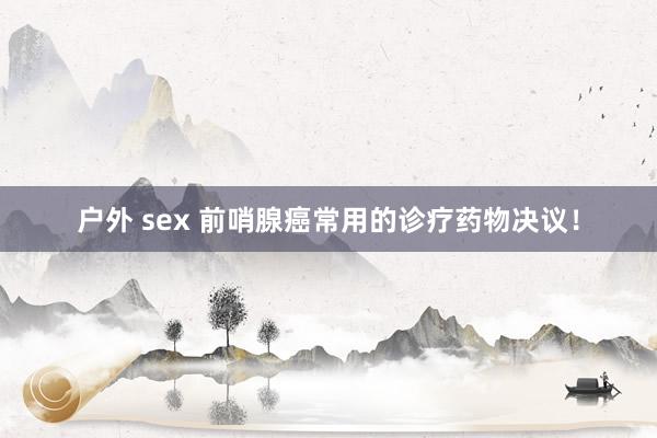 户外 sex 前哨腺癌常用的诊疗药物决议！