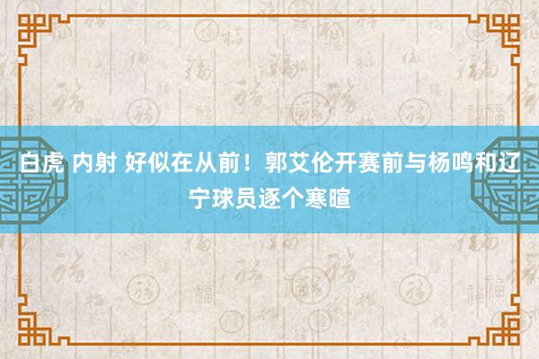 白虎 内射 好似在从前！郭艾伦开赛前与杨鸣和辽宁球员逐个寒暄