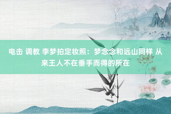 电击 调教 李梦拍定妆照：梦念念和远山同样 从来王人不在垂手而得的所在