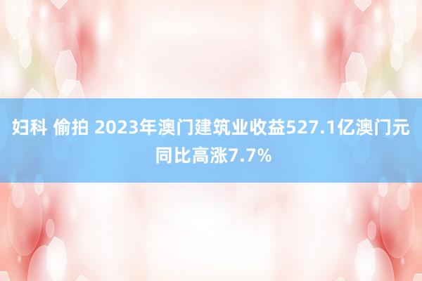 妇科 偷拍 2023年澳门建筑业收益527.1亿澳门元 同比高涨7.7%