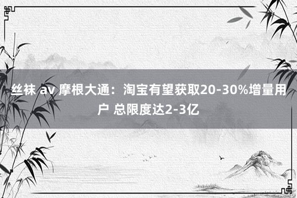 丝袜 av 摩根大通：淘宝有望获取20-30%增量用户 总限度达2-3亿