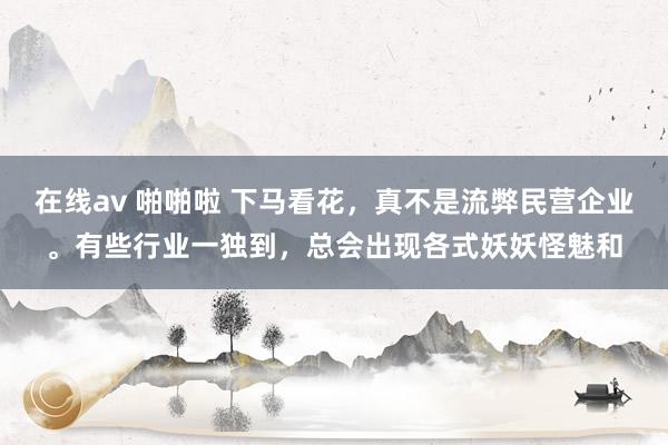 在线av 啪啪啦 下马看花，真不是流弊民营企业。有些行业一独到，总会出现各式妖妖怪魅和
