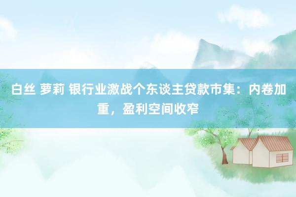 白丝 萝莉 银行业激战个东谈主贷款市集：内卷加重，盈利空间收窄