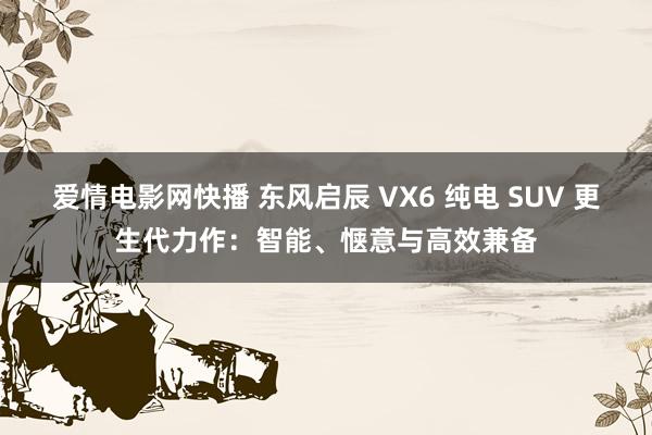 爱情电影网快播 东风启辰 VX6 纯电 SUV 更生代力作：智能、惬意与高效兼备