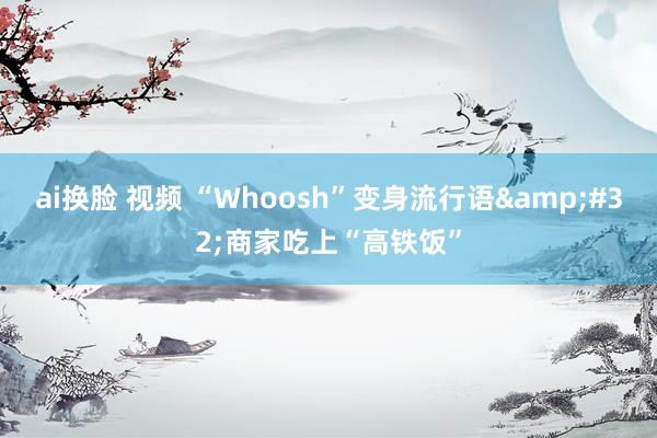 ai换脸 视频 “Whoosh”变身流行语&#32;商家吃上“高铁饭”