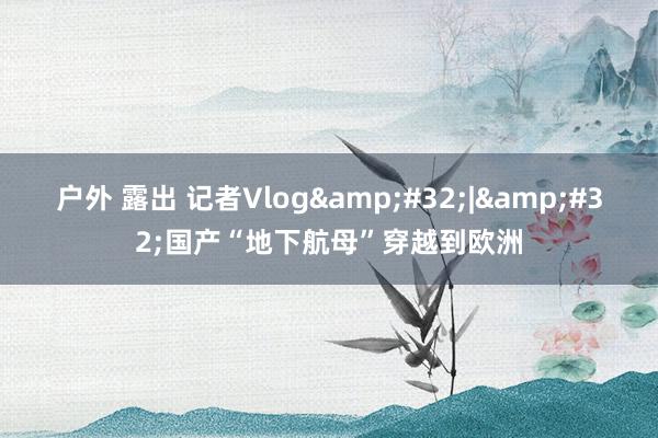户外 露出 记者Vlog&#32;|&#32;国产“地下航母”穿越到欧洲
