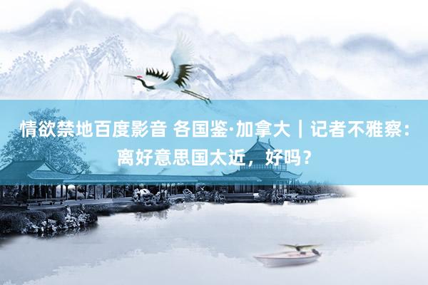 情欲禁地百度影音 各国鉴·加拿大｜记者不雅察：离好意思国太近，好吗？