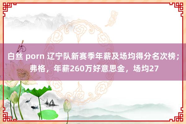 白丝 porn 辽宁队新赛季年薪及场均得分名次榜； 弗格，年薪260万好意思金，场均27