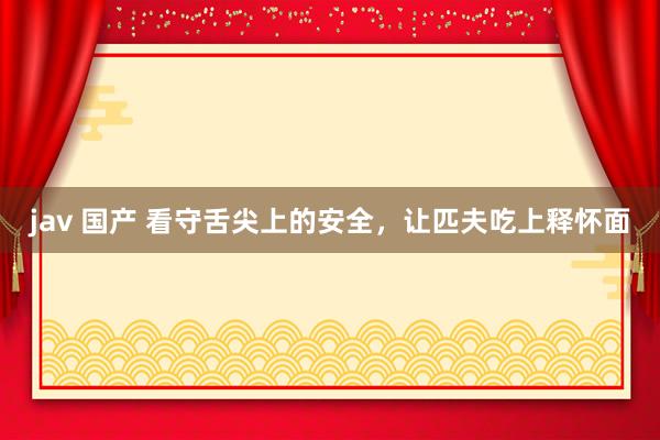 jav 国产 看守舌尖上的安全，让匹夫吃上释怀面