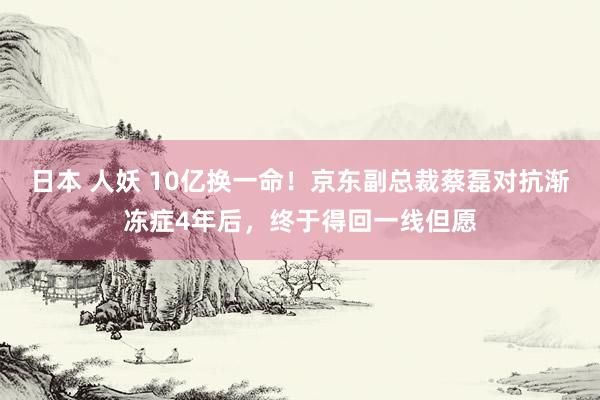 日本 人妖 10亿换一命！京东副总裁蔡磊对抗渐冻症4年后，终于得回一线但愿