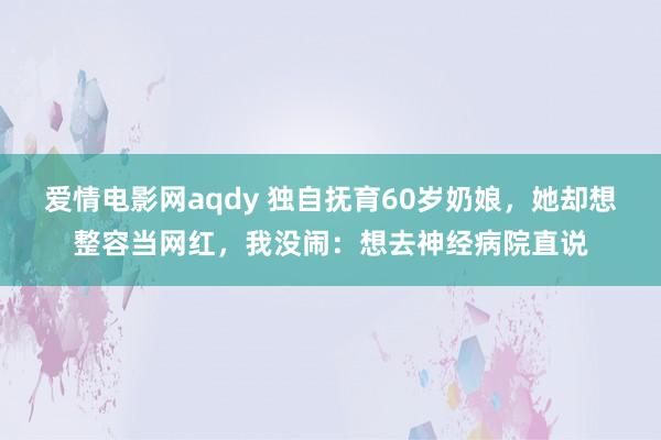 爱情电影网aqdy 独自抚育60岁奶娘，她却想整容当网红，我没闹：想去神经病院直说