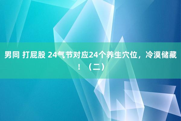 男同 打屁股 24气节对应24个养生穴位，冷漠储藏！（二）