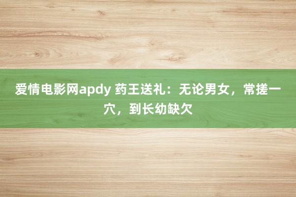 爱情电影网apdy 药王送礼：无论男女，常搓一穴，到长幼缺欠