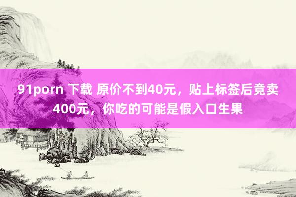 91porn 下载 原价不到40元，贴上标签后竟卖400元，你吃的可能是假入口生果