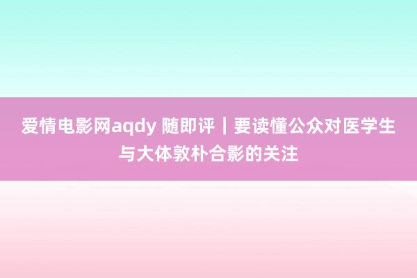 爱情电影网aqdy 随即评｜要读懂公众对医学生与大体敦朴合影的关注