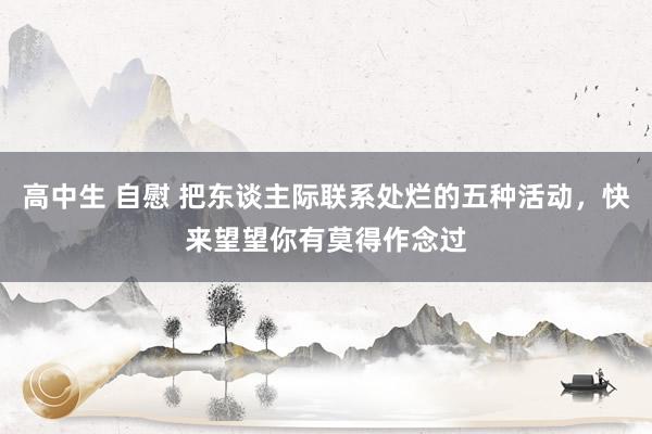 高中生 自慰 把东谈主际联系处烂的五种活动，快来望望你有莫得作念过