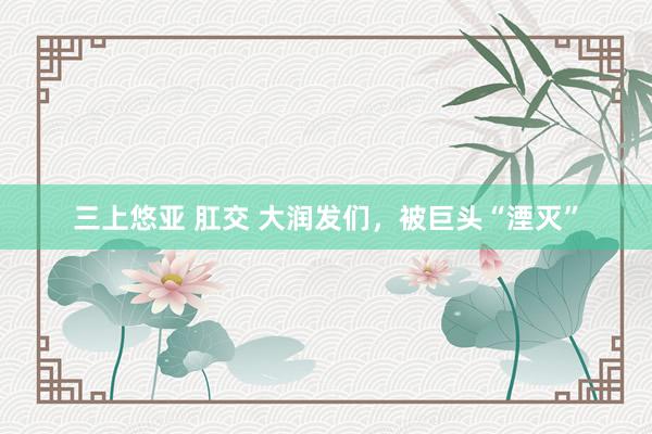 三上悠亚 肛交 大润发们，被巨头“湮灭”