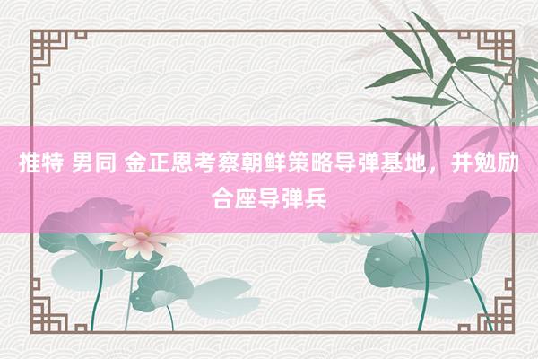 推特 男同 金正恩考察朝鲜策略导弹基地，并勉励合座导弹兵