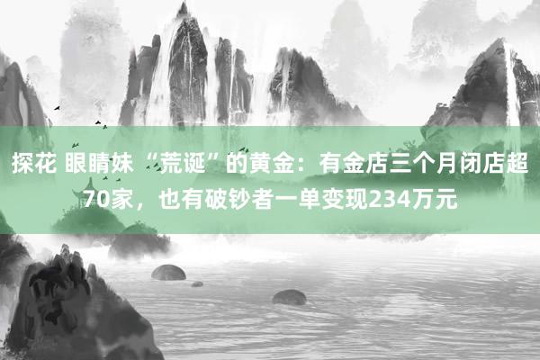 探花 眼睛妹 “荒诞”的黄金：有金店三个月闭店超70家，也有破钞者一单变现234万元