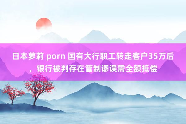 日本萝莉 porn 国有大行职工转走客户35万后，银行被判存在管制谬误需全额抵偿
