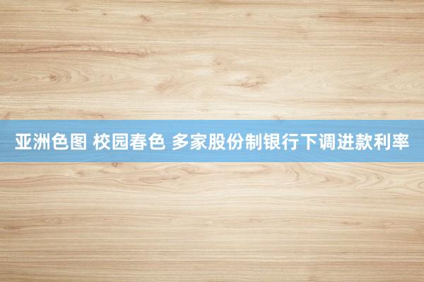 亚洲色图 校园春色 多家股份制银行下调进款利率
