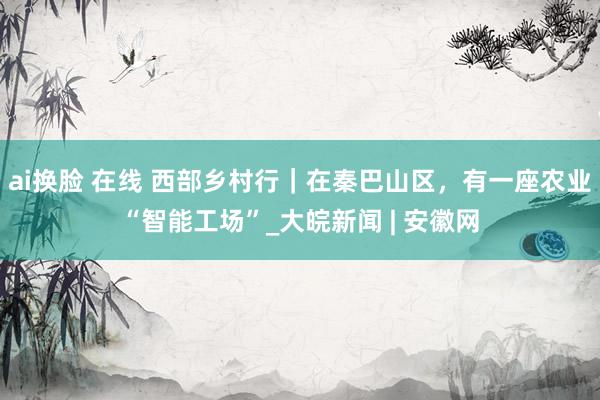ai换脸 在线 西部乡村行｜在秦巴山区，有一座农业“智能工场”_大皖新闻 | 安徽网