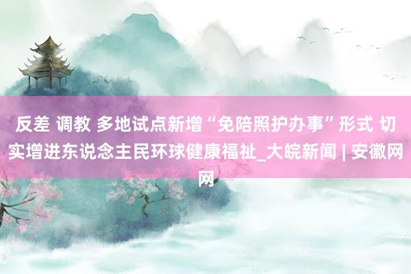 反差 调教 多地试点新增“免陪照护办事”形式 切实增进东说念主民环球健康福祉_大皖新闻 | 安徽网