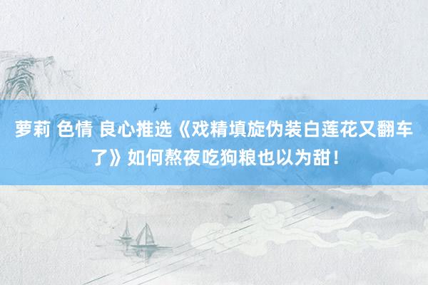 萝莉 色情 良心推选《戏精填旋伪装白莲花又翻车了》如何熬夜吃狗粮也以为甜！