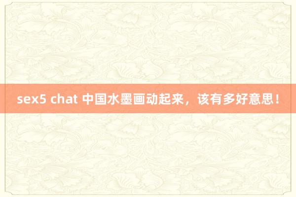 sex5 chat 中国水墨画动起来，该有多好意思！