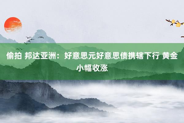 偷拍 邦达亚洲：好意思元好意思债携辖下行 黄金小幅收涨