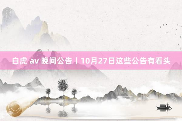 白虎 av 晚间公告丨10月27日这些公告有看头
