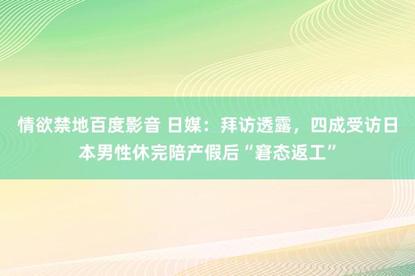 情欲禁地百度影音 日媒：拜访透露，四成受访日本男性休完陪产假后“窘态返工”