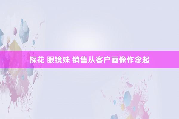 探花 眼镜妹 销售从客户画像作念起