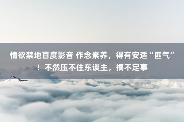情欲禁地百度影音 作念素养，得有安适“匪气”！不然压不住东谈主，搞不定事