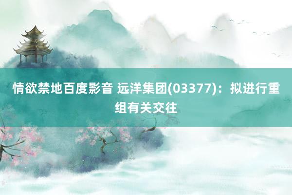 情欲禁地百度影音 远洋集团(03377)：拟进行重组有关交往