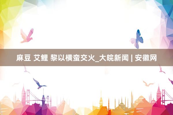 麻豆 艾鲤 黎以横蛮交火_大皖新闻 | 安徽网