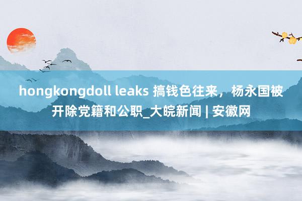 hongkongdoll leaks 搞钱色往来，杨永国被开除党籍和公职_大皖新闻 | 安徽网