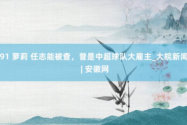 91 萝莉 任志能被查，曾是中超球队大雇主_大皖新闻 | 安徽网