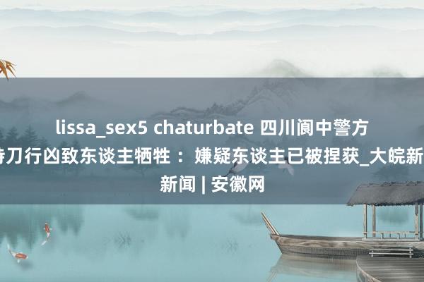 lissa_sex5 chaturbate 四川阆中警方通报须眉持刀行凶致东谈主牺牲 ：嫌疑东谈主已被捏获_大皖新闻 | 安徽网