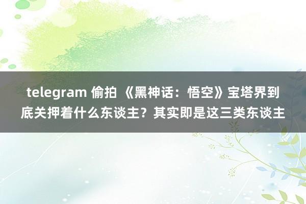 telegram 偷拍 《黑神话：悟空》宝塔界到底关押着什么东谈主？其实即是这三类东谈主