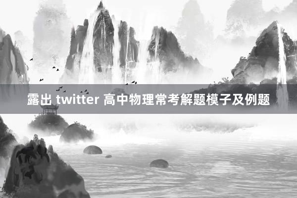 露出 twitter 高中物理常考解题模子及例题
